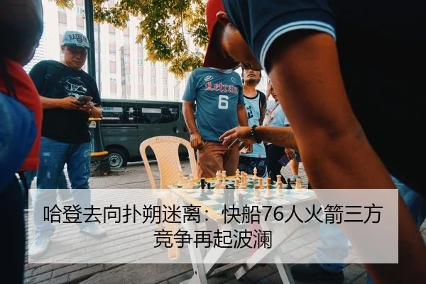 哈登去向扑朔迷离：快船76人火箭三方竞争再起波澜