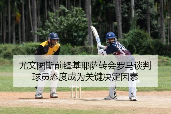 尤文图斯前锋基耶萨转会罗马谈判 球员态度成为关键决定因素